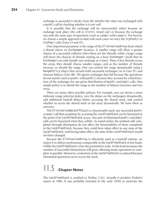 254 Chapter 11 Concurrent Stacks and Elimination
exchange is successful it checks (Line 36) whether the value was exchanged with
a push() call by checking whether it is not null.
It is possible that the exchange will be unsuccessful, either because no
exchange took place (the call to visit() timed out) or because the exchange
was with the same type of operation (such as a pop() with a pop()). For brevity,
we choose a simple approach to deal with such cases: we retry the tryPush() or
tryPop() calls (Lines 13 and 31).
One important parameter is the range of the EliminationArray from which
a thread selects an Exchanger location. A smaller range will allow a greater
chance of a successful collision when there are few threads, while a larger range
will lower the chances of threads waiting on a busy Exchanger (recall that an
Exchanger can only handle one exchange at a time). Thus, if few threads access
the array, they should choose smaller ranges, and as the number of threads
increase, so should the range. One can control the range dynamically using a
RangePolicy object that records both successful exchanges (as in Line 37) and
timeout failures (Line 40). We ignore exchanges that fail because the operations
do not match (such as push() with push()), because they account for a ﬁxed frac-
tion of the exchanges for any given distribution of push() and pop() calls. One
simple policy is to shrink the range as the number of failures increases and vice
versa.
There are many other possible policies. For example, one can devise a more
elaborate range selection policy, vary the delays on the exchangers dynamically,
add additional backoff delays before accessing the shared stack, and control
whether to access the shared stack or the array dynamically. We leave these as
exercises.
The EliminationBackoffStack is a linearizable stack: any successful push()
or pop() call that completes by accessing the LockFreeStack can be linearized at
the point of its LockFreeStack access. Any pair of eliminated push() and pop()
calls can be linearized when they collide. As noted earlier, the method calls com-
pleted through elimination do not affect the linearizability of those completed
in the LockFreeStack, because they could have taken effect in any state of the
LockFreeStack, and having taken effect, the state of the LockFreeStack would
not have changed.
Because the EliminationArray is effectively used as a backoff scheme, we
expect it to deliver performance comparable to the LockFreeStack at low loads.
Unlike the LockFreeStack, it has the potential to scale. As the load increases, the
number of successful eliminations will grow, allowing many operations to com-
plete in parallel. Moreover, contention at the LockFreeStack is reduced because
eliminated operations never access the stack.
11.5 Chapter Notes
The LockFreeStack is credited to Treiber [145]. Actually it predates Treiber’s
report in 1986. It was probably invented in the early 1970s to motivate the
 