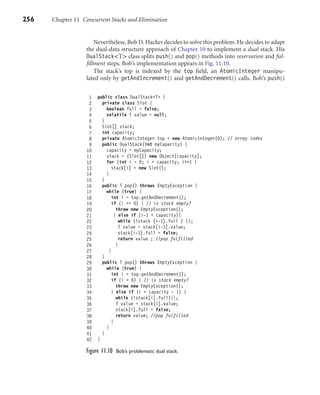 256 Chapter 11 Concurrent Stacks and Elimination
Nevertheless, Bob D. Hacker decides to solve this problem. He decides to adapt
the dual-data structure approach of Chapter 10 to implement a dual stack. His
DualStack<T> class splits push() and pop() methods into reservation and ful-
ﬁllment steps. Bob’s implementation appears in Fig. 11.10.
The stack’s top is indexed by the top ﬁeld, an AtomicInteger manipu-
lated only by getAndIncrement() and getAndDecrement() calls. Bob’s push()
1 public class DualStack<T> {
2 private class Slot {
3 boolean full = false;
4 volatile T value = null;
5 }
6 Slot[] stack;
7 int capacity;
8 private AtomicInteger top = new AtomicInteger(0); // array index
9 public DualStack(int myCapacity) {
10 capacity = myCapacity;
11 stack = (Slot[]) new Object[capacity];
12 for (int i = 0; i < capacity; i++) {
13 stack[i] = new Slot();
14 }
15 }
16 public T pop() throws EmptyException {
17 while (true) {
18 int i = top.getAndDecrement();
19 if (i <= 0) { // is stack empty?
20 throw new EmptyException();
21 } else if (i-1 < capacity){
22 while (!stack [i-1].full ) {};
23 T value = stack[i-1].value;
24 stack[i-1].full = false;
25 return value ; //pop fulfilled
26 }
27 }
28 }
29 public T pop() throws EmptyException {
30 while (true) {
31 int i = top.getAndDecrement();
32 if (i < 0) { // is stack empty?
33 throw new EmptyException();
34 } else if (i < capacity - 1) {
35 while (!stack[i].full){};
36 T value = stack[i].value;
37 stack[i].full = false;
38 return value; //pop fulfilled
39 }
40 }
41 }
42 }
Figure 11.10 Bob’s problematic dual stack.
 