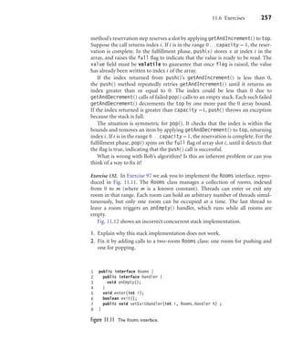 11.6 Exercises 257
method’s reservation step reserves a slot by applying getAndIncrement() to top.
Suppose the call returns index i. If i is in the range 0...capacity − 1, the reser-
vation is complete. In the fulﬁllment phase, push(x) stores x at index i in the
array, and raises the full ﬂag to indicate that the value is ready to be read. The
value ﬁeld must be volatile to guarantee that once flag is raised, the value
has already been written to index i of the array.
If the index returned from push()’s getAndIncrement() is less than 0,
the push() method repeatedly retries getAndIncrement() until it returns an
index greater than or equal to 0. The index could be less than 0 due to
getAndDecrement() calls of failed pop() calls to an empty stack. Each such failed
getAndDecrement() decrements the top by one more past the 0 array bound.
If the index returned is greater than capacity −1, push() throws an exception
because the stack is full.
The situation is symmetric for pop(). It checks that the index is within the
bounds and removes an item by applying getAndDecrement() to top, returning
index i. If i is in the range 0...capacity−1, the reservation is complete. For the
fulﬁllment phase, pop() spins on the full ﬂag of array slot i, until it detects that
the ﬂag is true, indicating that the push() call is successful.
What is wrong with Bob’s algorithm? Is this an inherent problem or can you
think of a way to ﬁx it?
Exercise 132. In Exercise 97 we ask you to implement the Rooms interface, repro-
duced in Fig. 11.11. The Rooms class manages a collection of rooms, indexed
from 0 to m (where m is a known constant). Threads can enter or exit any
room in that range. Each room can hold an arbitrary number of threads simul-
taneously, but only one room can be occupied at a time. The last thread to
leave a room triggers an onEmpty() handler, which runs while all rooms are
empty.
Fig. 11.12 shows an incorrect concurrent stack implementation.
1. Explain why this stack implementation does not work.
2. Fix it by adding calls to a two-room Rooms class: one room for pushing and
one for popping.
1 public interface Rooms {
2 public interface Handler {
3 void onEmpty();
4 }
5 void enter(int i);
6 boolean exit();
7 public void setExitHandler(int i, Rooms.Handler h) ;
8 }
Figure 11.11 The Rooms interface.
 