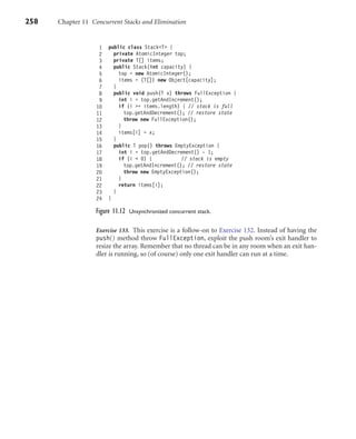 258 Chapter 11 Concurrent Stacks and Elimination
1 public class Stack<T> {
2 private AtomicInteger top;
3 private T[] items;
4 public Stack(int capacity) {
5 top = new AtomicInteger();
6 items = (T[]) new Object[capacity];
7 }
8 public void push(T x) throws FullException {
9 int i = top.getAndIncrement();
10 if (i >= items.length) { // stack is full
11 top.getAndDecrement(); // restore state
12 throw new FullException();
13 }
14 items[i] = x;
15 }
16 public T pop() throws EmptyException {
17 int i = top.getAndDecrement() - 1;
18 if (i < 0) { // stack is empty
19 top.getAndIncrement(); // restore state
20 throw new EmptyException();
21 }
22 return items[i];
23 }
24 }
Figure 11.12 Unsynchronized concurrent stack.
Exercise 133. This exercise is a follow-on to Exercise 132. Instead of having the
push() method throw FullException, exploit the push room’s exit handler to
resize the array. Remember that no thread can be in any room when an exit han-
dler is running, so (of course) only one exit handler can run at a time.
 