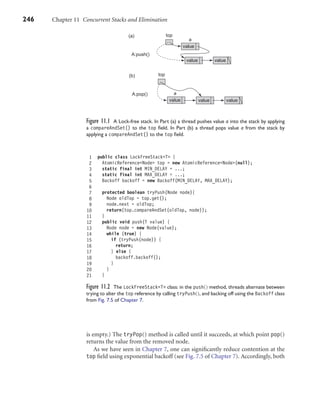 246 Chapter 11 Concurrent Stacks and Elimination
A:pop()
(b)
ls
top
value value value
A:push()
(a) top
value value
value
a
a
Figure 11.1 A Lock-free stack. In Part (a) a thread pushes value a into the stack by applying
a compareAndSet() to the top ﬁeld. In Part (b) a thread pops value a from the stack by
applying a compareAndSet() to the top ﬁeld.
1 public class LockFreeStack<T> {
2 AtomicReference<Node> top = new AtomicReference<Node>(null);
3 static final int MIN_DELAY = ...;
4 static final int MAX_DELAY = ...;
5 Backoff backoff = new Backoff(MIN_DELAY, MAX_DELAY);
6
7 protected boolean tryPush(Node node){
8 Node oldTop = top.get();
9 node.next = oldTop;
10 return(top.compareAndSet(oldTop, node));
11 }
12 public void push(T value) {
13 Node node = new Node(value);
14 while (true) {
15 if (tryPush(node)) {
16 return;
17 } else {
18 backoff.backoff();
19 }
20 }
21 }
Figure 11.2 The LockFreeStack<T> class: in the push() method, threads alternate between
trying to alter the top reference by calling tryPush(), and backing off using the Backoff class
from Fig. 7.5 of Chapter 7.
is empty.) The tryPop() method is called until it succeeds, at which point pop()
returns the value from the removed node.
As we have seen in Chapter 7, one can signiﬁcantly reduce contention at the
top ﬁeld using exponential backoff (see Fig. 7.5 of Chapter 7). Accordingly, both
 