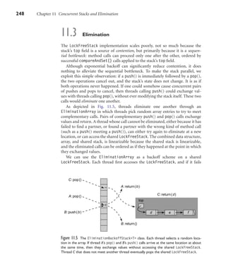 248 Chapter 11 Concurrent Stacks and Elimination
11.3 Elimination
The LockFreeStack implementation scales poorly, not so much because the
stack’s top ﬁeld is a source of contention, but primarily because it is a sequen-
tial bottleneck: method calls can proceed only one after the other, ordered by
successful compareAndSet() calls applied to the stack’s top ﬁeld.
Although exponential backoff can signiﬁcantly reduce contention, it does
nothing to alleviate the sequential bottleneck. To make the stack parallel, we
exploit this simple observation: if a push() is immediately followed by a pop(),
the two operations cancel out, and the stack’s state does not change. It is as if
both operations never happened. If one could somehow cause concurrent pairs
of pushes and pops to cancel, then threads calling push() could exchange val-
ues with threads calling pop(), without ever modifying the stack itself. These two
calls would eliminate one another.
As depicted in Fig. 11.5, threads eliminate one another through an
EliminationArray in which threads pick random array entries to try to meet
complementary calls. Pairs of complementary push() and pop() calls exchange
values and return. A thread whose call cannot be eliminated, either because it has
failed to ﬁnd a partner, or found a partner with the wrong kind of method call
(such as a push() meeting a push()), can either try again to eliminate at a new
location, or can access the shared LockFreeStack. The combined data structure,
array, and shared stack, is linearizable because the shared stack is linearizable,
and the eliminated calls can be ordered as if they happened at the point in which
they exchanged values.
We can use the EliminationArray as a backoff scheme on a shared
LockFreeStack. Each thread ﬁrst accesses the LockFreeStack, and if it fails
A:pop()
top
d e fB:push(b)
C:pop()
B:return()
A:return(b)
C:return(d)
Figure 11.5 The EliminationBackoffStack<T> class. Each thread selects a random loca-
tion in the array. If thread A’s pop() and B’s push() calls arrive at the same location at about
the same time, then they exchange values without accessing the shared LockFreeStack.
Thread C that does not meet another thread eventually pops the shared LockFreeStack.
 