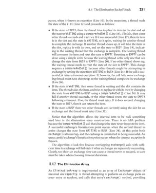 11.4 The Elimination Backoff Stack 251
passes, when it throws an exception (Line 10). In the meantime, a thread reads
the state of the slot (Line 12) and proceeds as follows:
If the state is EMPTY, then the thread tries to place its item in the slot and set
the state to WAITING using a compareAndSet() (Line 16). If it fails, then some
other thread succeeds and it retries. If it was successful (Line 17), then its item
is in the slot and the state is WAITING, so it spins, waiting for another thread
to complete the exchange. If another thread shows up, it will take the item in
the slot, replace it with its own, and set the state to BUSY (Line 19), indicat-
ing to the waiting thread that the exchange is complete. The waiting thread
will consume the item and reset the state to EMPTY. Resetting to EMPTY can be
done using a simple write because the waiting thread is the only one that can
change the state from BUSY to EMPTY (Line 20). If no other thread shows up,
the waiting thread needs to reset the state of the slot to EMPTY. This change
requires a compareAndSet() because other threads might be attempting to
exchange by setting the state from WAITING to BUSY (Line 24). If the call is suc-
cessful, it raises a timeout exception. If, however, the call fails, some exchang-
ing thread must have shown up, so the waiting thread completes the exchange
(Line 26).
If the state is WAITING, then some thread is waiting and the slot contains its
item. The thread takes the item, and tries to replace it with its own by changing
the state from WAITING to BUSY using a compareAndSet() (Line 34). It may
fail if another thread succeeds, or the other thread resets the state to EMPTY
following a timeout. If so, the thread must retry. If it does succeed changing
the state to BUSY, then it can return the item.
If the state is BUSY then two other threads are currently using the slot for an
exchange and the thread must retry (Line 37).
Notice that the algorithm allows the inserted item to be null, something
used later in the elimination array construction. There is no ABA problem
because the compareAndSet() call that changes the state never inspects the item.
A successful exchange’s linearization point occurs when the second thread to
arrive changes the state from WAITING to BUSY (Line 34). At this point both
exchange() calls overlap, and the exchange is committed to being successful. An
unsuccessful exchange’s linearization point occurs when the timeout exception is
thrown.
The algorithm is lock-free because overlapping exchange() calls with sufﬁ-
cient time to exchange will fail only if other exchanges are repeatedly succeeding.
Clearly, too short an exchange time can cause a thread never to succeed, so care
must be taken when choosing timeout durations.
11.4.2 The Elimination Array
An EliminationArray is implemented as an array of Exchanger objects of
maximal size capacity. A thread attempting to perform an exchange picks an
array entry at random, and calls that entry’s exchange() method, providing
 