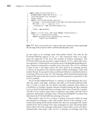 252 Chapter 11 Concurrent Stacks and Elimination
1 public class EliminationArray<T> {
2 private static final int duration = ...;
3 LockFreeExchanger<T>[] exchanger;
4 Random random;
5 public EliminationArray(int capacity) {
6 exchanger = (LockFreeExchanger<T>[]) new LockFreeExchanger[capacity];
7 for (int i = 0; i < capacity; i++) {
8 exchanger[i] = new LockFreeExchanger<T>();
9 }
10 random = new Random();
11 }
12 public T visit(T value, int range) throws TimeoutException {
13 int slot = random.nextInt(range);
14 return (exchanger[slot].exchange(value, duration,
15 TimeUnit.MILLISECONDS));
16 }
17 }
Figure 11.7 The EliminationArray<T> class: in each visit, a thread can choose dynamically
the sub-range of the array from which it will will randomly select a slot.
its own input as an exchange value with another thread. The code for the
EliminationArray appears in Fig. 11.7. The constructor takes as an argu-
ment the capacity of the array (the number of distinct exchangers). The
EliminationArray class provides a single method, visit(), which takes time-
out arguments. (Following the conventions used in the java.util.concurrent pack-
age, a timeout is expressed as a number and a time unit.) The visit() call takes
a value of type T and either returns the value input by its exchange partner,
or throws an exception if the timeout expires without exchanging a value with
another thread. At any point in time, each thread will select a random location in
a subrange of the array (Line 13). This subrange will be determined dynamically
based on the load on the data structure, and will be passed as a parameter to the
visit() method.
The EliminationBackoffStack is a subclass of LockFreeStack that over-
rides the push() and pop() methods, and adds an EliminationArray ﬁeld.
Figs. 11.8 and 11.9 show the new push() and pop() methods. Upon failure of
a tryPush() or tryPop() attempt, instead of simply backing off, these methods
try to use the EliminationArray to exchange values (Lines 15 and 34). A push()
call calls visit() with its input value as argument, and a pop() call with null as
argument. Both push() and pop() have a thread-local RangePolicy object that
determines the EliminationArray subrange to be used.
When push() calls visit(), it selects a random array entry within its range
and attempts to exchange a value with another thread. If the exchange is suc-
cessful, the pushing thread checks whether the value was exchanged with a pop()
method (Line 18) by testing if the value exchanged was null. (Recall that pop()
always offers null to the exchanger while push() always offers a non-null value.)
Symmetrically, when pop() calls visit(), it attempts an exchange, and if the
 
