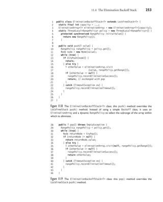 11.4 The Elimination Backoff Stack 253
1 public class EliminationBackoffStack<T> extends LockFreeStack<T> {
2 static final int capacity = ...;
3 EliminationArray<T> eliminationArray = new EliminationArray<T>(capacity);
4 static ThreadLocal<RangePolicy> policy = new ThreadLocal<RangePolicy>() {
5 protected synchronized RangePolicy initialValue() {
6 return new RangePolicy();
7 }
8
9 public void push(T value) {
10 RangePolicy rangePolicy = policy.get();
11 Node node = new Node(value);
12 while (true) {
13 if (tryPush(node)) {
14 return;
15 } else try {
16 T otherValue = eliminationArray.visit
17 (value, rangePolicy.getRange());
18 if (otherValue == null) {
19 rangePolicy.recordEliminationSuccess();
20 return; // exchanged with pop
21 }
22 } catch (TimeoutException ex) {
23 rangePolicy.recordEliminationTimeout();
24 }
25 }
26 }
27 }
Figure 11.8 The EliminationBackoffStack<T> class: this push() method overrides the
LockFreeStack push() method. Instead of using a simple Backoff class, it uses an
EliminationArray and a dynamic RangePolicy to select the subrange of the array within
which to eliminate.
28 public T pop() throws EmptyException {
29 RangePolicy rangePolicy = policy.get();
30 while (true) {
31 Node returnNode = tryPop();
32 if (returnNode != null) {
33 return returnNode.value;
34 } else try {
35 T otherValue = eliminationArray.visit(null, rangePolicy.getRange());
36 if (otherValue != null) {
37 rangePolicy.recordEliminationSuccess();
38 return otherValue;
39 }
40 } catch (TimeoutException ex) {
41 rangePolicy.recordEliminationTimeout();
42 }
43 }
44 }
Figure 11.9 The EliminationBackoffStack<T> class: this pop() method overrides the
LockFreeStack push() method.
 