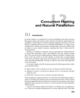 13Concurrent Hashing
and Natural Parallelism
13.1 Introduction
In earlier chapters, we studied how to extract parallelism from data structures
like queues, stacks, and counters, that seemed to provide few opportunities for
parallelism. In this chapter we take the opposite approach. We study concurrent
hashing, a problem that seems to be “naturally parallelizable” or, using a more
technical term, disjoint–access–parallel, meaning that concurrent method calls
are likely to access disjoint locations, implying that there is little need for
synchronization.
Hashing is a technique commonly used in sequential Set implementations
to ensure that contains(), add(), and remove() calls take constant average
time. The concurrent Set implementations studied in Chapter 9 required time
linear in the size of the set. In this chapter, we study ways to make hashing
concurrent, sometimes using locks and sometimes not. Even though hashing
seems naturally parallelizable, devising an effective concurrent hash algorithm
is far from trivial.
As in earlier chapters, the Set interface provides the following methods, which
return Boolean values:
add(x) adds x to the set. Returns true if x was absent, and false otherwise,
remove(x) removes x from the set. Returns true if x was present, and false
otherwise, and
contains(x) returns true if x is present, and false otherwise.
When designing set implementations, we need to keep the following principle in
mind: we can buy more memory, but we cannot buy more time. Given a choice
between an algorithm that runs faster but consumes more memory, and a slower
algorithm that consumes less memory, we tend to prefer the faster algorithm
(within reason).
A hash set (sometimes called a hash table) is an efﬁcient way to implement a
set. A hash set is typically implemented as an array, called the table. Each table
299
 