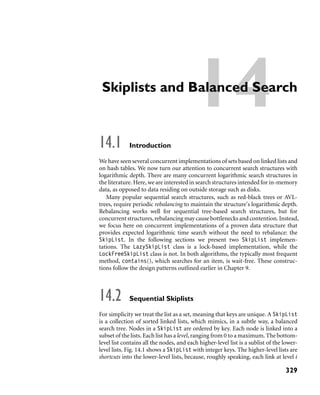 14Skiplists and Balanced Search
14.1 Introduction
We have seen several concurrent implementations of sets based on linked lists and
on hash tables. We now turn our attention to concurrent search structures with
logarithmic depth. There are many concurrent logarithmic search structures in
the literature. Here, we are interested in search structures intended for in-memory
data, as opposed to data residing on outside storage such as disks.
Many popular sequential search structures, such as red-black trees or AVL-
trees, require periodic rebalancing to maintain the structure’s logarithmic depth.
Rebalancing works well for sequential tree-based search structures, but for
concurrent structures, rebalancing may cause bottlenecks and contention. Instead,
we focus here on concurrent implementations of a proven data structure that
provides expected logarithmic time search without the need to rebalance: the
SkipList. In the following sections we present two SkipList implemen-
tations. The LazySkipList class is a lock-based implementation, while the
LockFreeSkipList class is not. In both algorithms, the typically most frequent
method, contains(), which searches for an item, is wait-free. These construc-
tions follow the design patterns outlined earlier in Chapter 9.
14.2 Sequential Skiplists
For simplicity we treat the list as a set, meaning that keys are unique. A SkipList
is a collection of sorted linked lists, which mimics, in a subtle way, a balanced
search tree. Nodes in a SkipList are ordered by key. Each node is linked into a
subset of the lists. Each list has a level, ranging from 0 to a maximum. The bottom-
level list contains all the nodes, and each higher-level list is a sublist of the lower-
level lists. Fig. 14.1 shows a SkipList with integer keys. The higher-level lists are
shortcuts into the lower-level lists, because, roughly speaking, each link at level i
329
 