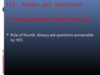 III. Always ask questions
 Rule of thumb: Always ask questions answerable
by YES
IV. Making the client “agree” with you
 