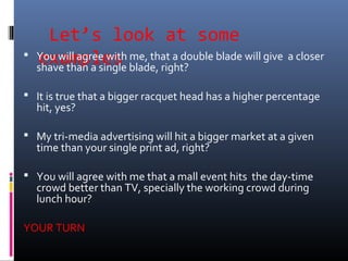Let’s look at some
examples You will agree with me, that a double blade will give a closer
shave than a single blade, right?
 It is true that a bigger racquet head has a higher percentage
hit, yes?
 My tri-media advertising will hit a bigger market at a given
time than your single print ad, right?
 You will agree with me that a mall event hits the day-time
crowd better than TV, specially the working crowd during
lunch hour?
YOUR TURN
 