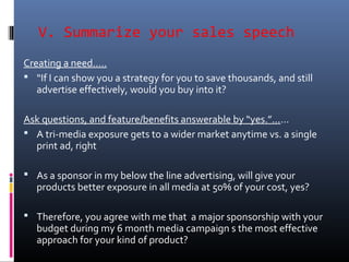 V. Summarize your sales speech
Creating a need…..
 “If I can show you a strategy for you to save thousands, and still
advertise effectively, would you buy into it?
Ask questions, and feature/benefits answerable by “yes.”……
 A tri-media exposure gets to a wider market anytime vs. a single
print ad, right
 As a sponsor in my below the line advertising, will give your
products better exposure in all media at 50% of your cost, yes?
 Therefore, you agree with me that a major sponsorship with your
budget during my 6 month media campaign s the most effective
approach for your kind of product?
 