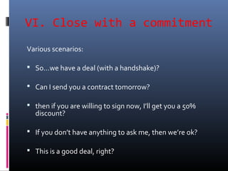 VI. Close with a commitment
Various scenarios:
 So…we have a deal (with a handshake)?
 Can I send you a contract tomorrow?
 then if you are willing to sign now, I’ll get you a 50%
discount?
 If you don’t have anything to ask me, then we’re ok?
 This is a good deal, right?
 