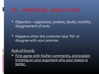 VI. Handling objections
 Objection – opposition, protest, doubt, hostility,
disagreement of sorts
 Happens when the customer says ‘No’ or
disagree with your premise.
Rule of thumb:
 First agree with his/her comment/s, and explain
insisting on your argument why your reason is
better.
 