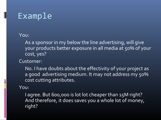Example
You:
As a sponsor in my below the line advertising, will give
your products better exposure in all media at 50% of your
cost, yes?
Customer:
No. I have doubts about the effectivity of your project as
a good advertising medium. It may not address my 50%
cost cutting attributes.
You:
I agree. But 600,000 is lot lot cheaper than 15M right?
And therefore, it does saves you a whole lot of money,
right?
 