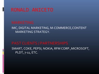 RONALD ANICETO
MARKETING
IMC, DIGITAL MARKETING, M-COMMERCE,CONTENT
MARKETING STRATEGY.
PAST CLIENTS / PARTNERSHIPS
SMART, COKE, PEPSI, NOKIA, RFM CORP.,MICROSOFT,
PLDT, 7-11, ETC.
 