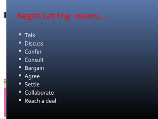 Negotiating means….
 Talk
 Discuss
 Confer
 Consult
 Bargain
 Agree
 Settle
 Collaborate
 Reach a deal
 