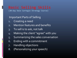 Basic Selling Skills
(30-day Dale Carnegie Strategy Course)
Important Parts of Selling
1. Creating a need
2. Mention features and benefits
3. To sell is to ask, not talk
4. Making the client “agree” with you
5. Summarizing the sales conversation
6. Ending with a commitment
7. Handling objections
8. (Personalizing your speech)
 