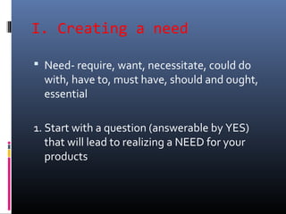 I. Creating a need
 Need- require, want, necessitate, could do
with, have to, must have, should and ought,
essential
1. Start with a question (answerable by YES)
that will lead to realizing a NEED for your
products
 