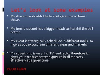Let’s look at some examples
 My shaver has double blade; so it gives me a closer
shave.
 My tennis racquet has a bigger head; so I can hit the ball
better.
 My event is strategically scheduled in different malls, so
it gives you exposure in different areas and markets.
 My advertising is on print, TV, and radio, therefore it
gives your product better exposure in all markets
effectively at a given time.
YOUR TURN
 