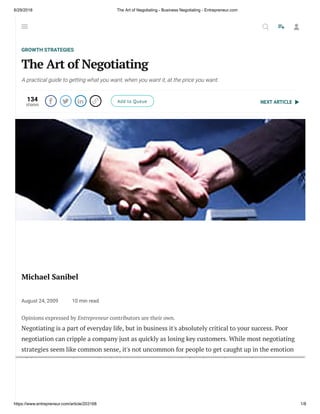 6/29/2018 The Art of Negotiating - Business Negotiating - Entrepreneur.com
https://www.entrepreneur.com/article/203168 1/8
NEXT ARTICLE
GROWTH STRATEGIES
The Art of Negotiating
A practical guide to getting what you want, when you want it, at the price you want.
134
shares
    Add to Queue
Michael Sanibel
August 24, 2009 10 min read
Opinions expressed by Entrepreneur contributors are their own.
Negotiating is a part of everyday life, but in business it's absolutely critical to your success. Poor
negotiation can cripple a company just as quickly as losing key customers. While most negotiating
strategies seem like common sense, it's not uncommon for people to get caught up in the emotion
of the moment and ignore their basic instincts. Emotion, luck and magic have no place in a
successful negotiation. It takes an iron gut, homework, street smarts and unblinking discipline.
These keys will unlock your ability to get the best deal possible under any circumstances.
  
 
