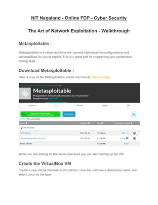 NIT Nagaland - Online FDP - Cyber Security
The Art of Network Exploitation - Walkthrough
 
Metasploitable :
Metasploitable is a virtual machine with several intentional misconfigurations and
vulnerabilities for you to exploit. This is a great tool for sharpening your penetration
testing skills.
Download Metasploitable :
Grab a copy of the Metasploitable virtual machine at: ​SourceForge
While you are waiting for the file to download you can start setting up the VM.
Create the VirtualBox VM
Create a new virtual machine in Virtual Box. Give the machine a descriptive name, and
select Linux as the type.
 