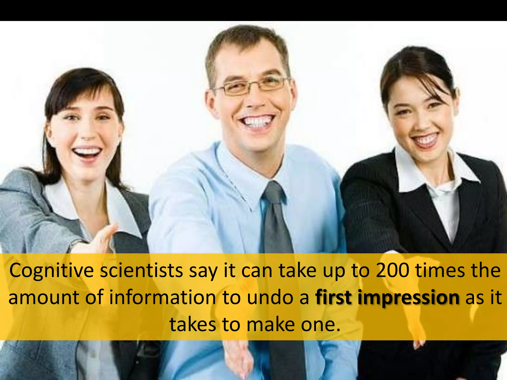 Cognitive scientists say it can take up to 200 times the
amount of information to undo a first impression as it
takes to make one.