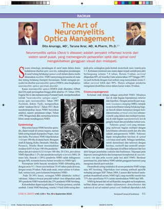 RACIKAN
61SemijurnalFarmasi&KedokteranETHICALDIGEST  NO. 139  Thn. XII  September 2015
S
ecara etimologi, peradangan di saraf mata dalam dunia
kedokteran disebut optic neuritis, sedangkan peradangan
di saraf tulang belakang (spinal cord) dalam dunia medis
dinamakan myelitis. NMO menyerang persarafan di mata
dan tulang belakang (hampir) bersamaan. Itulah mengapa pe-
nyakit ini disebut neuromyelitis optica (NMO), atau lengkapnya
neuromyelitis optica spectrum disorder.
Kasus neuromyelitis optica (NMO) telah diketahui Allbutt
dan Erb sejak pertengahan hingga akhir abad ke-19.Tahun 1894,
EugèneDevicdanmahasiswanyaFernandGault,memperkenalkan
istilah “neuromyelite optique aigue”
(acute optic neuromyelitis). Tahun 1907
Acchioté, dokter Turki, mengusulkan
istilah“sindromDevic”.Tahun1927,Beck
mendeskripsikan kasus NMO bercirikan
atipikal, seperti: perjalanan relaps. Tahun
1999,Wingerchuk dkk memerluas kriteria
klinis untuk mendiagnosis NMO.
Epidemiologi
Mayoritas kasus NMO bersifat spora-
dis, dapat terjadi di semua negara, namun
lebih sering terjadi di populasi Negro,Asia
dan India. Prevalensi NMO diperkirakan
1-4,4 per 100 ribu di dunia barat. Beragam
studi di Jepang, Kuba, Denmark, Meksiko,
Perancis, Hindia Barat menunjukkan
insidens 0,053-0,4 per 100 ribu penderita /
tahun dan prevalensi 0,52-4,4 per 100 ribu. Di USA, prevalensi
NMO diprediksi 1-2% dari penderita multiple sclerosis (MS). Di
masa lalu, banyak (>20%) penderita NMO salah didiagnosis
dengan MS, terutama karena belum tersedia tes NMO-IgG.
Perempuan lebih banyak menderita NMO dibanding pria,
dengan rasio 9:1. Onset usia berkisar 35-45 tahun pada dewasa,
dengan rerata 39 tahun. Pada anak-anak, onset sekitar 4,4 tahun.
Jadi, semua (usia, jenis kelamin) berpotensi NMO.
Pada 20-30% kasus, serangan NMO didahului infeksi/
vaksinasi. Adanya riwayat penyakit terkait virus dilaporkan pada
30%penderitaNMOmonofasikdan23%penderitaNMOberulang.
Kekambuhan dapat terjadi dalam 3-6 bulan pertama, setelah
sembuh. Untuk NMO berulang, wanita 3-9 kali lebih sering dari-
The Art of
Neuromyelitis
Optica Management
Dito Anurogo, MD1
, Taruna Ikrar, MD, M.Pharm, Ph.D.2,3
pada pria, sedangkan pada bentuk monofasik rasio wanita:pria
1:1. Kebutaan (minimal satu mata) dapat terjadi setelah penyakit
berlangsung selama 7-8 tahun. Rerata 5-tahun survival
dilaporkan68%diAmerikaUtaraselamatahun1977hingga1997;
ini jauh berbeda dengan riset terkini yang menyatakan rerata 5-
tahun survival lebih dari 90%. Hanya sebagian penderita
mengalami disabilitas minor dalam kurun waktu 10 tahun.
Etioimunopatogenesis
Kelainan otak diduga sebagai penyebab NMO. Misalnya
lesi di otak bagian hipotalamus inferior
dan hipofisis. Dengan pemeriksaan mag-
netic resonance imaging (MRI), tampak
nyata keterlibatan tulang belakang bagi-
an bawah dalam kaitannya dengan keti-
daknormalan cervical cord, lesi substan-
si putih yang dalam dan multipel (teruta-
ma di otak bagian supratentorial), lesi di
ganglia basal dan perubahan terkait usia.
Nekrosis spinal cord yang meman-
jang melewati bagian multipel dengan
keterlibatan substansi putih dan abu-abu
adalah patognomonis NMO. Nekrosis
dapat menghasilkan kavitasi di spinal
cord atau saraf optik. Sebagai tambahan,
untuk demielinasi dan nekrosis dengan
kavitasi, eosinofil dan neutrofil umum-
nya dijumpai di infiltrat inflamasi dari lesi
aktif dengan penebalan vaskuler dan hialinisasi. Dijumpai pula
deposisi imunoglobulin dan komponen komplemen di vasculo-
centric rim dan pola rosette pada lesi aktif NMO. Berdasar
penemuan ini, jelas bahwa NMO adalah gangguan humoral yang
mengenai daerah perivaskular.
Otoantibodi sering terdeteksi di serum penderita NMO relaps
atau MT berulang. Diperlukan riset tentang antibodi spesifik
terhadap jaringan SSP. Tahun 2004, Lennon dkk berhasil mela-
porkan otoantibodi serum, NMO-IgG, yang memiliki sensitivitas
73% dan spesifisitas 91% untuk membedakan NMO dari MS.
NMO-Igberasaldarisel-selBperifer,mengaktivasikomplemen,
terlibat dalam proses induksi inflammatory demyelination dan
nekrosis di sel-sel endotel spinal cord.Antibodi diproduksi oleh
Neuromyelitis optica (Devic’s disease) adalah penyakit inflamasi kronis dari
sistem saraf pusat, yang memengaruhi persarafan optik dan spinal cord
mengakibatkan gangguan visual dan mielopati.
61-65 -- Racikan Dito AnurogoTaruna Ikrar neuromyelitis.pmd 8/20/2015, 8:55 PM61
 
