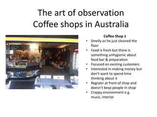 The art of observation
Coffee shops in Australia
                         Coffee Shop 1
             •   Smelly as he just cleaned the
                 floor
             •   Food is fresh but there is
                 something unhygienic about
                 food bar & preparation
             •   Focused on existing customers
             •   Interested in making money but
                 don’t want to spend time
                 thinking about it
             •   Register at front of shop and
                 doesn’t keep people in shop
             •   Crappy environment e.g.
                 music, interior
 