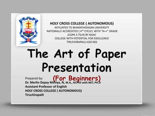 The Art of Paper
Presentation
(For Beginners)
Prepared by:
Dr. Merlin Depsy Nithiya, N, M.A., M.Phil with NET, PH.D
Assistant Professor of English
HOLY CROSS COLLEGE ( AUTONOMOUS)
Tiruchirapalli
HOLY CROSS COLLEGE ( AUTONOMOUS)
AFFILIATED TO BHARATHIDASAN UNIVERSITY
NATIONALLY ACCREDITED ( 4TH CYCLE) WITH “A++” GRADE
(CGPA 3.75/4) BY NAAC
COLLEGE WITH POTENTIAL FOR EXCELLENCE
TIRUCHIRAPALLI-620 002.
 