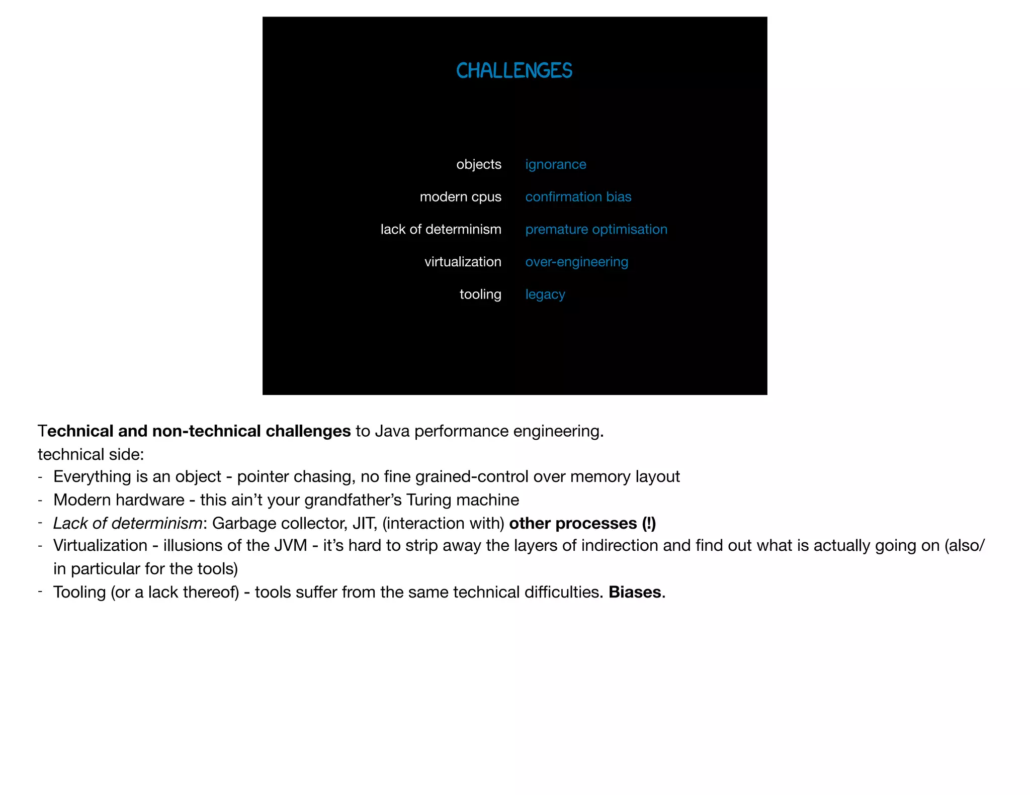 challenges
objects

modern cpus

lack of determinism

virtualization

tooling
ignorance

conﬁrmation bias

premature optimisation

over-engineering

legacy
Technical and non-technical challenges to Java performance engineering.

technical side:

- Everything is an object - pointer chasing, no ﬁne grained-control over memory layout

- Modern hardware - this ain’t your grandfather’s Turing machine

- Lack of determinism: Garbage collector, JIT, (interaction with) other processes (!)
- Virtualization - illusions of the JVM - it’s hard to strip away the layers of indirection and ﬁnd out what is actually going on (also/
in particular for the tools)

- Tooling (or a lack thereof) - tools suﬀer from the same technical diﬃculties. Biases.
 