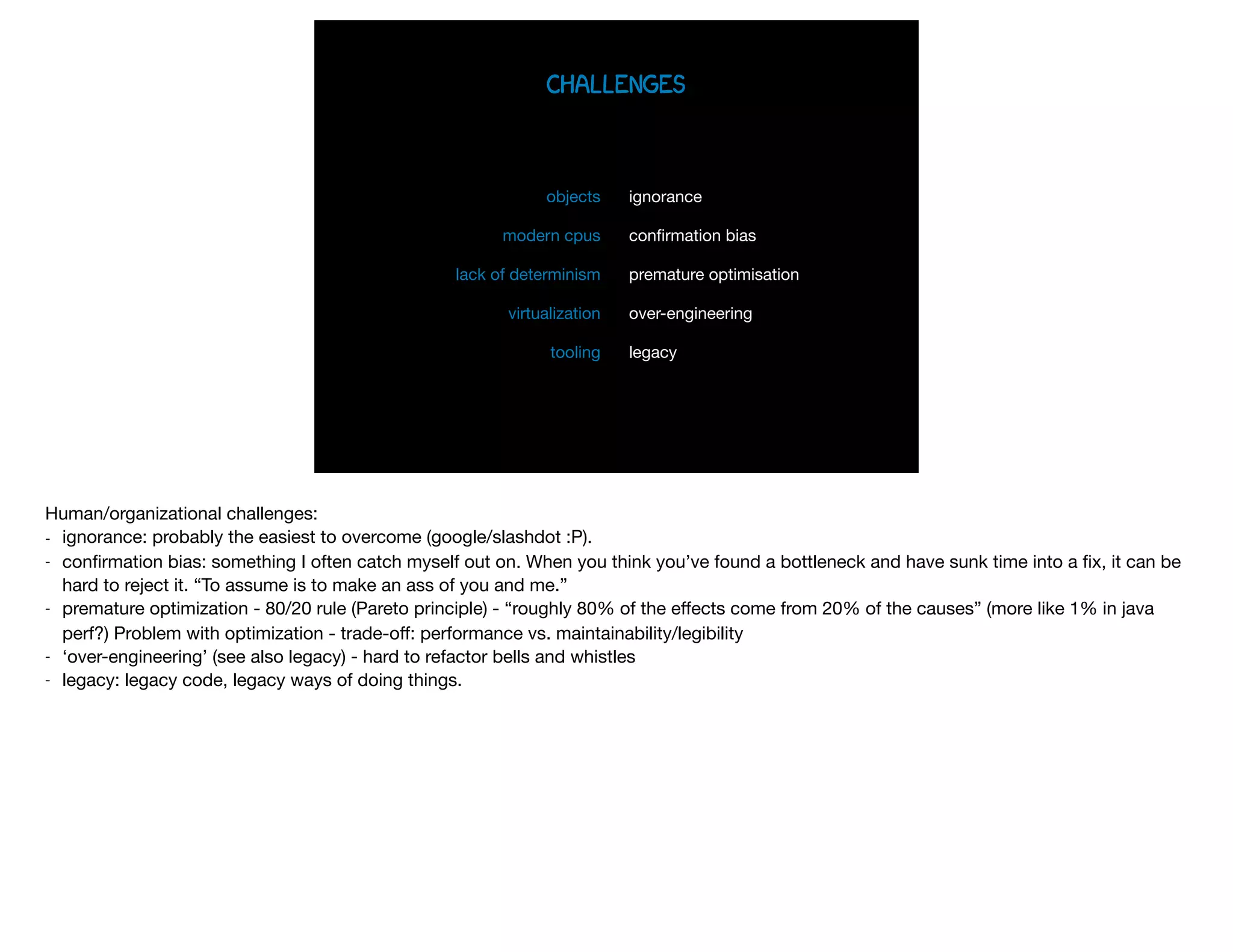 challenges
ignorance

conﬁrmation bias

premature optimisation

over-engineering

legacy
objects

modern cpus

lack of determinism

virtualization

tooling
Human/organizational challenges:

- ignorance: probably the easiest to overcome (google/slashdot :P). 

- conﬁrmation bias: something I often catch myself out on. When you think you’ve found a bottleneck and have sunk time into a ﬁx, it can be
hard to reject it. “To assume is to make an ass of you and me.”

- premature optimization - 80/20 rule (Pareto principle) - “roughly 80% of the eﬀects come from 20% of the causes” (more like 1% in java
perf?) Problem with optimization - trade-oﬀ: performance vs. maintainability/legibility

- ‘over-engineering’ (see also legacy) - hard to refactor bells and whistles

- legacy: legacy code, legacy ways of doing things.

 