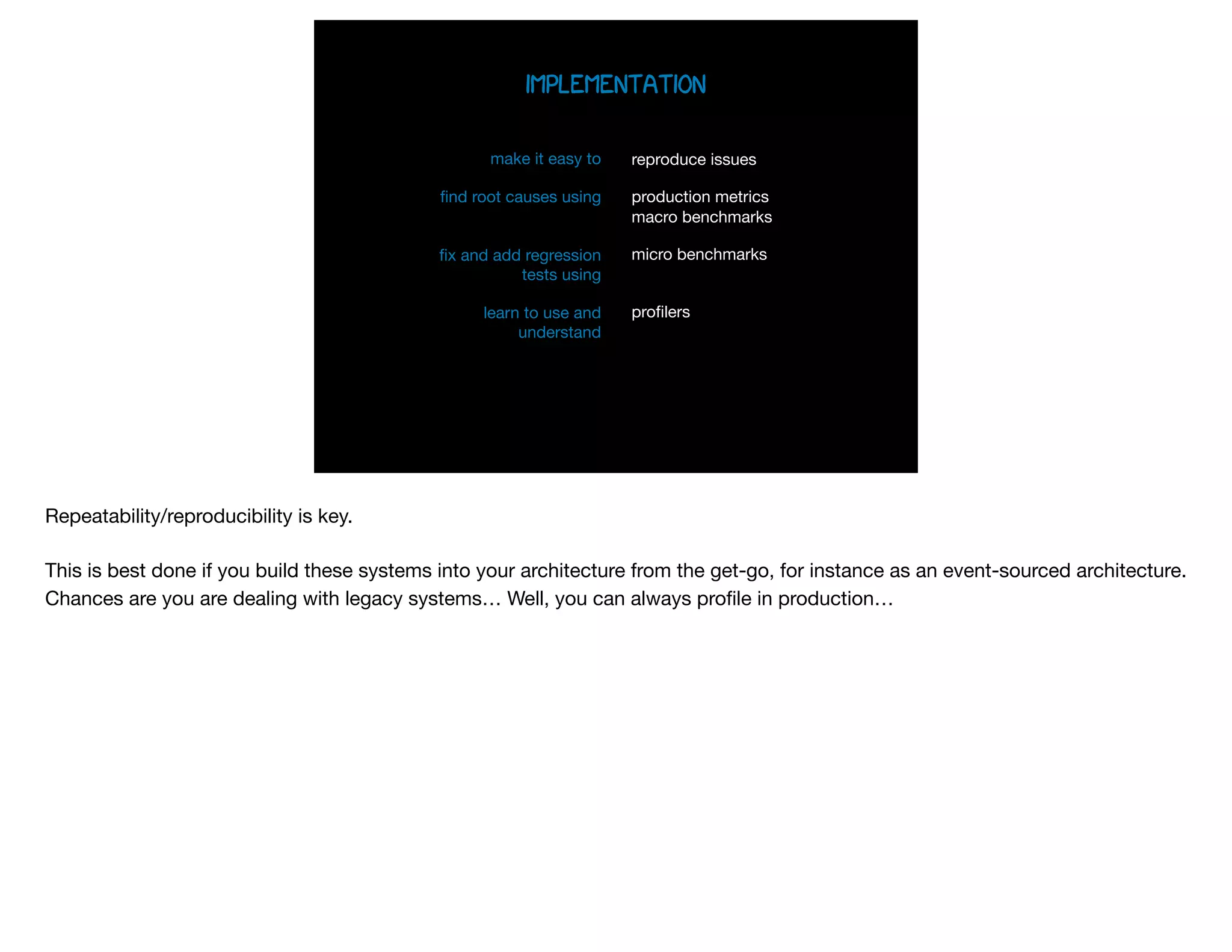 implementation
make it easy to 

ﬁnd root causes using 
 
 
ﬁx and add regression
tests using

learn to use and
understand

 
 
reproduce issues

production metrics 
macro benchmarks

micro benchmarks 
proﬁlers 
Repeatability/reproducibility is key.

This is best done if you build these systems into your architecture from the get-go, for instance as an event-sourced architecture.
Chances are you are dealing with legacy systems… Well, you can always proﬁle in production…

 