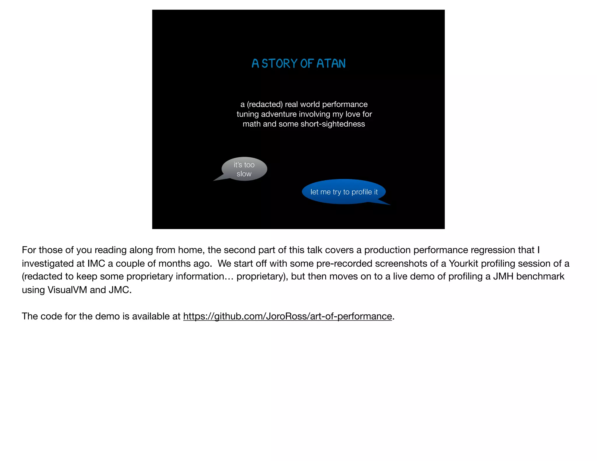 A STORY OF ATAN
a (redacted) real world performance 
tuning adventure involving my love for  
math and some short-sightedness
it’s too
slow
let me try to proﬁle it
For those of you reading along from home, the second part of this talk covers a production performance regression that I
investigated at IMC a couple of months ago. We start oﬀ with some pre-recorded screenshots of a Yourkit proﬁling session of a
(redacted to keep some proprietary information… proprietary), but then moves on to a live demo of proﬁling a JMH benchmark
using VisualVM and JMC. 

The code for the demo is available at https://github.com/JoroRoss/art-of-performance.
 