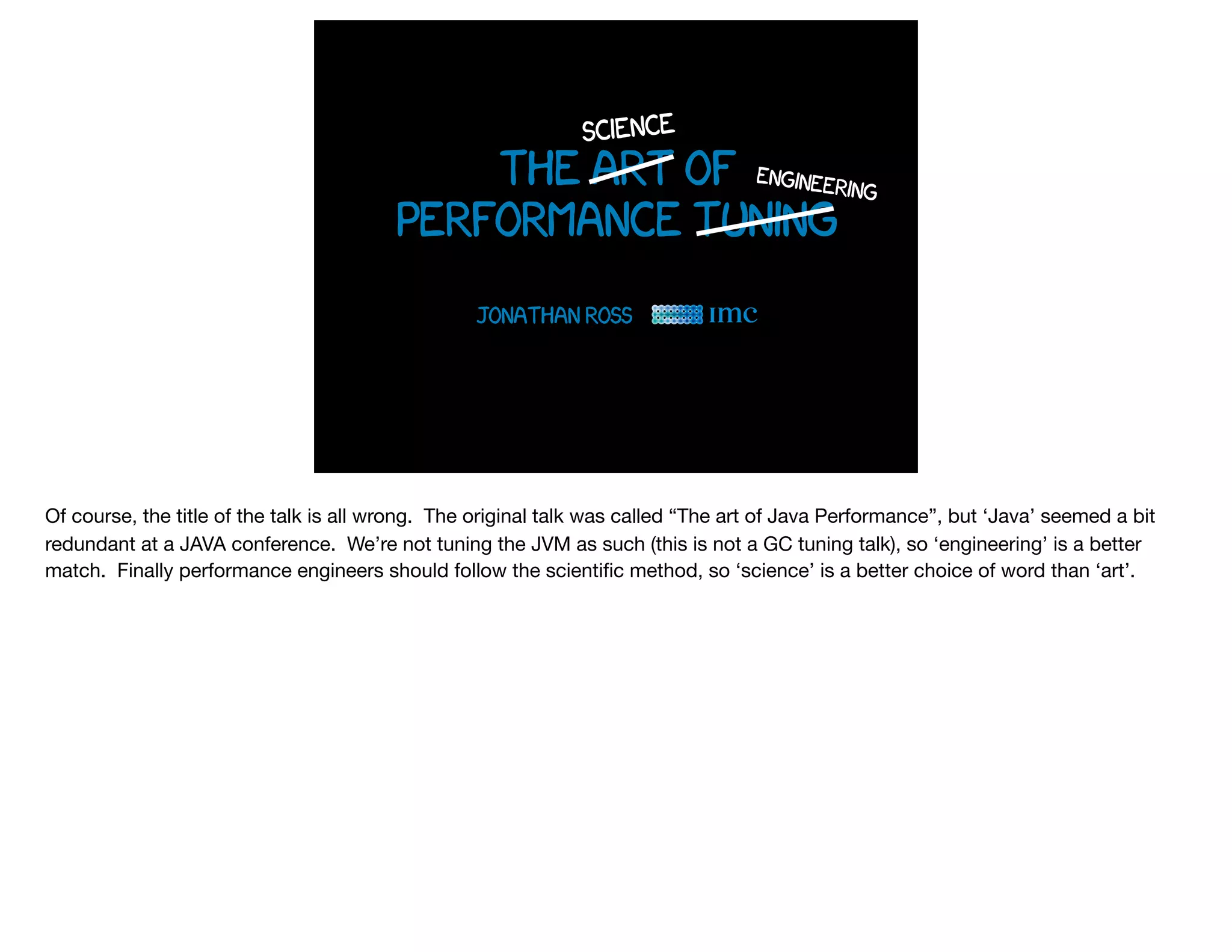 the art of
performance tuning
Jonathan Ross
science
engineering
Of course, the title of the talk is all wrong. The original talk was called “The art of Java Performance”, but ‘Java’ seemed a bit
redundant at a JAVA conference. We’re not tuning the JVM as such (this is not a GC tuning talk), so ‘engineering’ is a better
match. Finally performance engineers should follow the scientiﬁc method, so ‘science’ is a better choice of word than ‘art’.
 
