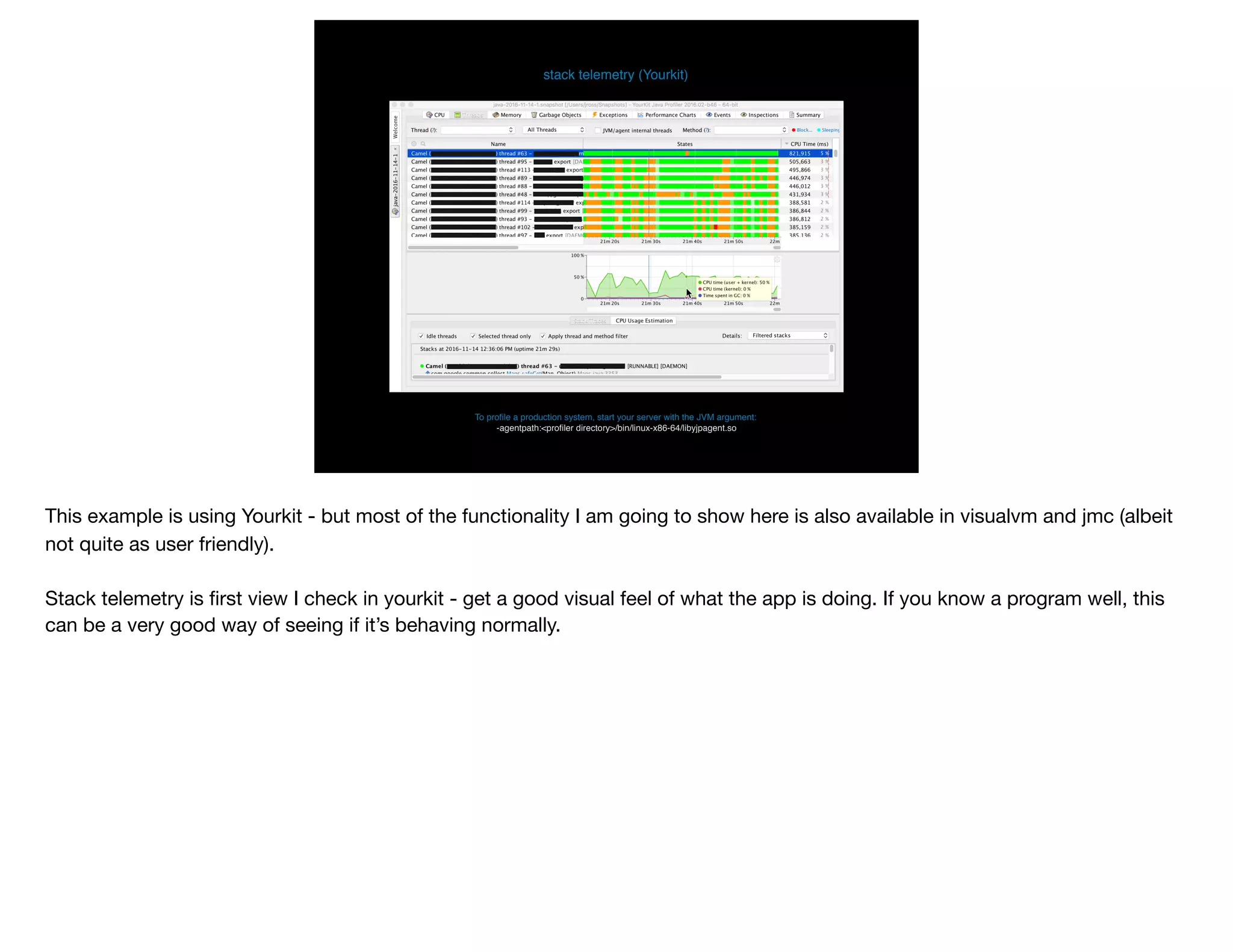 To proﬁle a production system, start your server with the JVM argument: 
-agentpath:<proﬁler directory>/bin/linux-x86-64/libyjpagent.so
stack telemetry (Yourkit)
This example is using Yourkit - but most of the functionality I am going to show here is also available in visualvm and jmc (albeit
not quite as user friendly).

Stack telemetry is ﬁrst view I check in yourkit - get a good visual feel of what the app is doing. If you know a program well, this
can be a very good way of seeing if it’s behaving normally.
 
