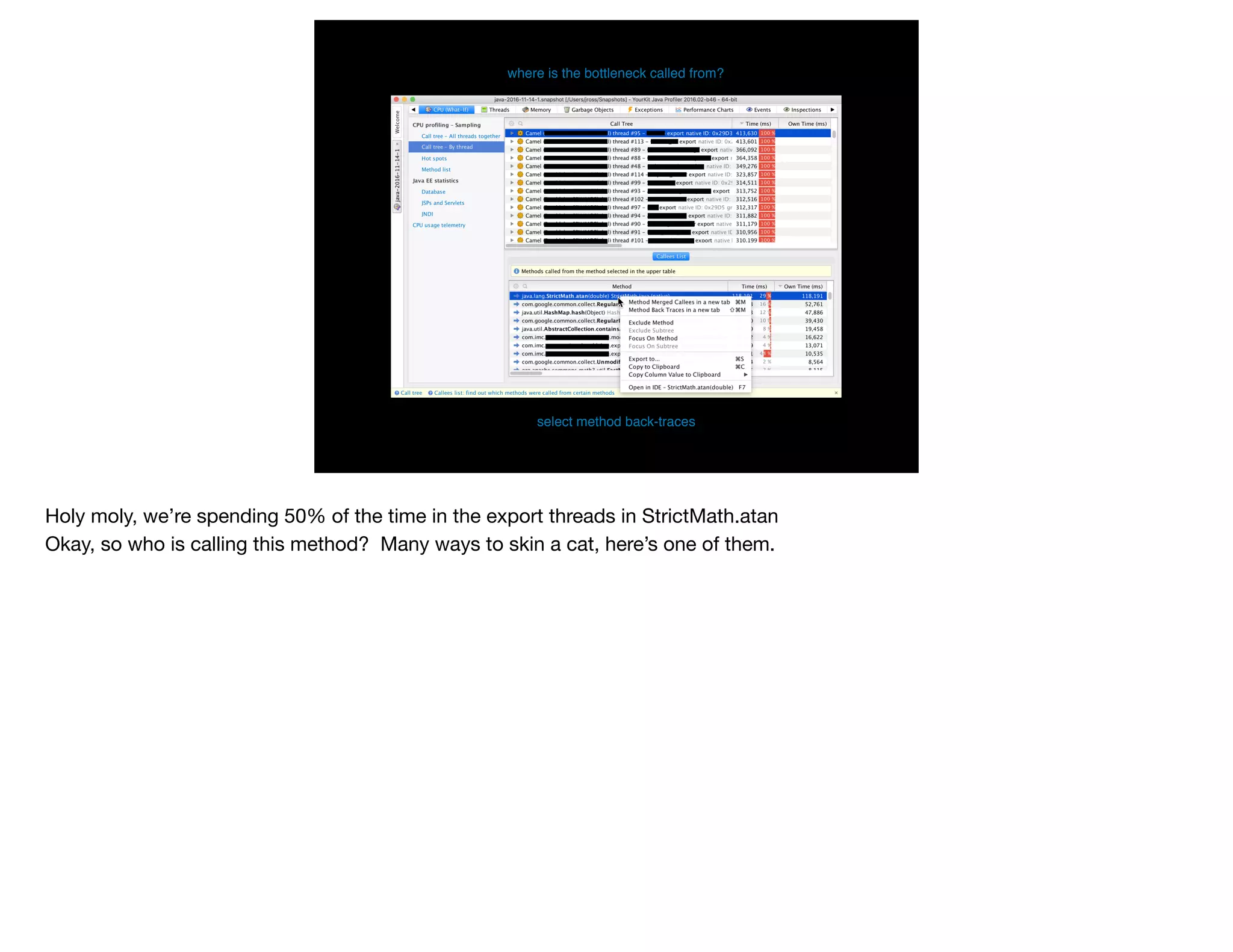 where is the bottleneck called from?
select method back-traces
Holy moly, we’re spending 50% of the time in the export threads in StrictMath.atan

Okay, so who is calling this method? Many ways to skin a cat, here’s one of them.
 