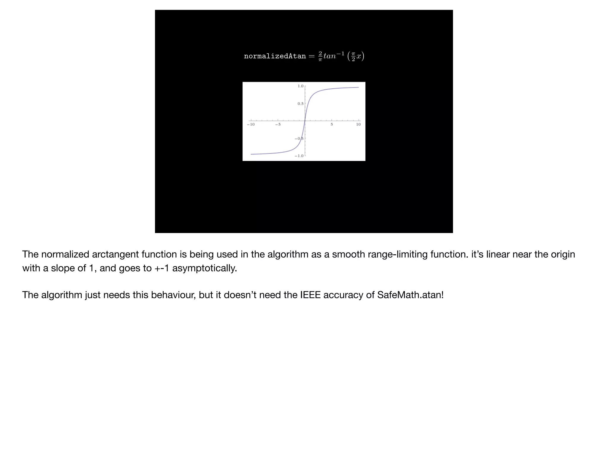 normalizedAtan = 2
⇡ tan 1 ⇡
2 x
The normalized arctangent function is being used in the algorithm as a smooth range-limiting function. it’s linear near the origin
with a slope of 1, and goes to +-1 asymptotically. 

The algorithm just needs this behaviour, but it doesn’t need the IEEE accuracy of SafeMath.atan!
 
