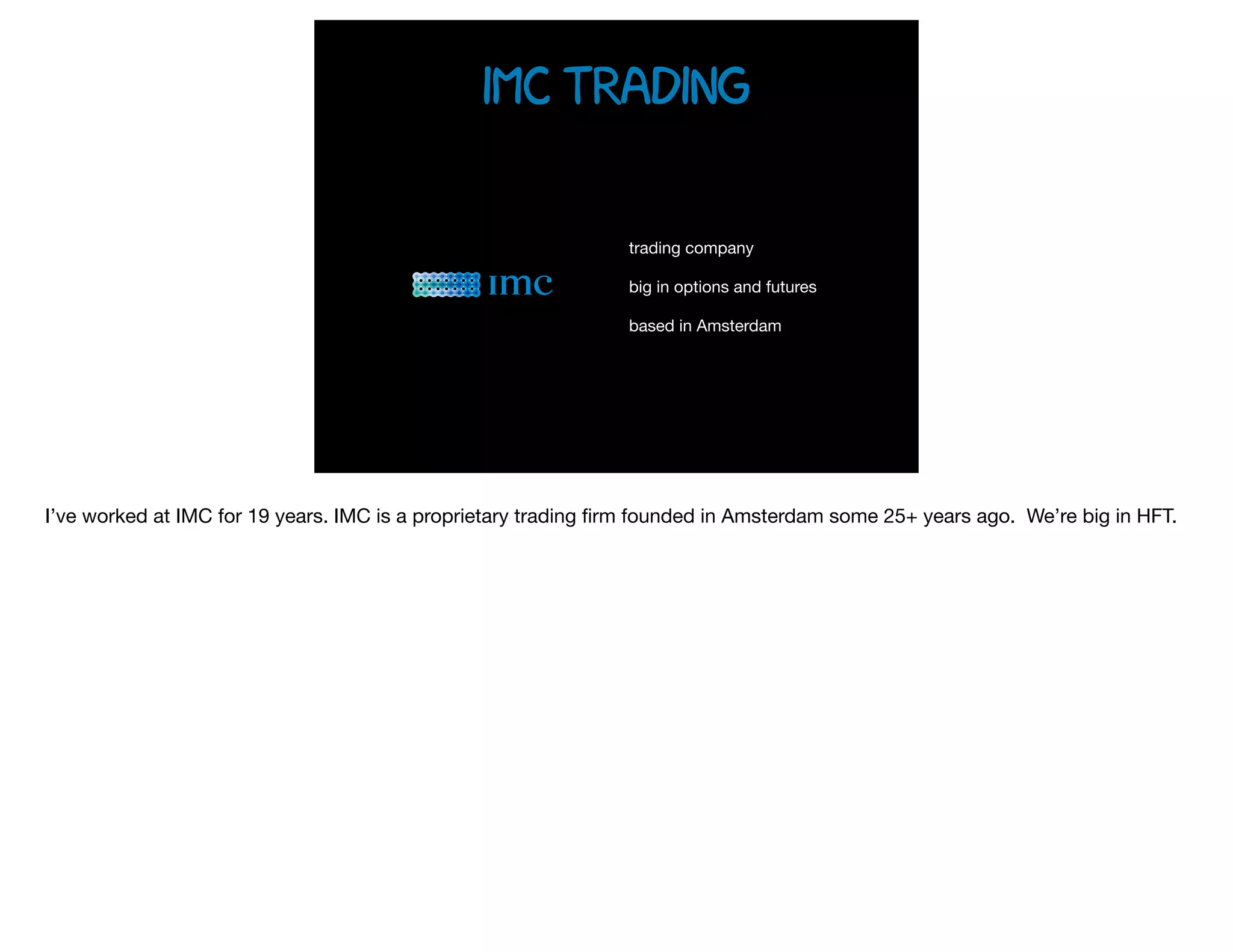 trading company

big in options and futures 

based in Amsterdam
imc Trading
I’ve worked at IMC for 19 years. IMC is a proprietary trading ﬁrm founded in Amsterdam some 25+ years ago. We’re big in HFT.
 