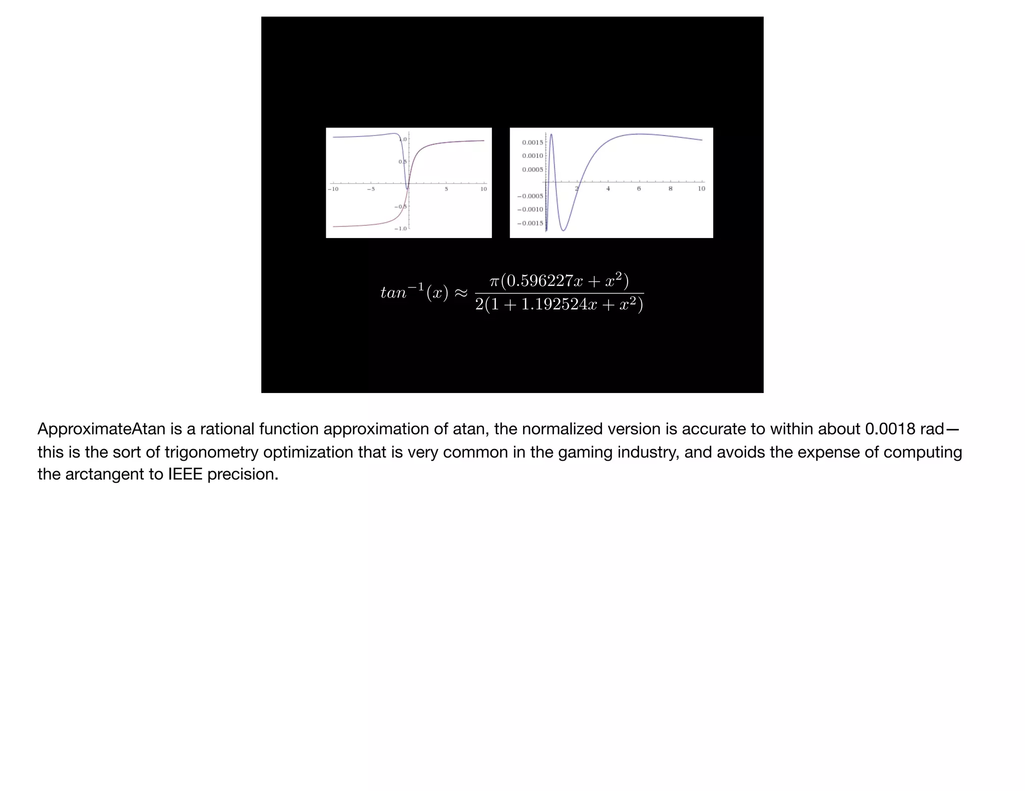 tan 1
(x) ⇡
⇡(0.596227x + x2
)
2(1 + 1.192524x + x2)
ApproximateAtan is a rational function approximation of atan, the normalized version is accurate to within about 0.0018 rad—
this is the sort of trigonometry optimization that is very common in the gaming industry, and avoids the expense of computing
the arctangent to IEEE precision.

 