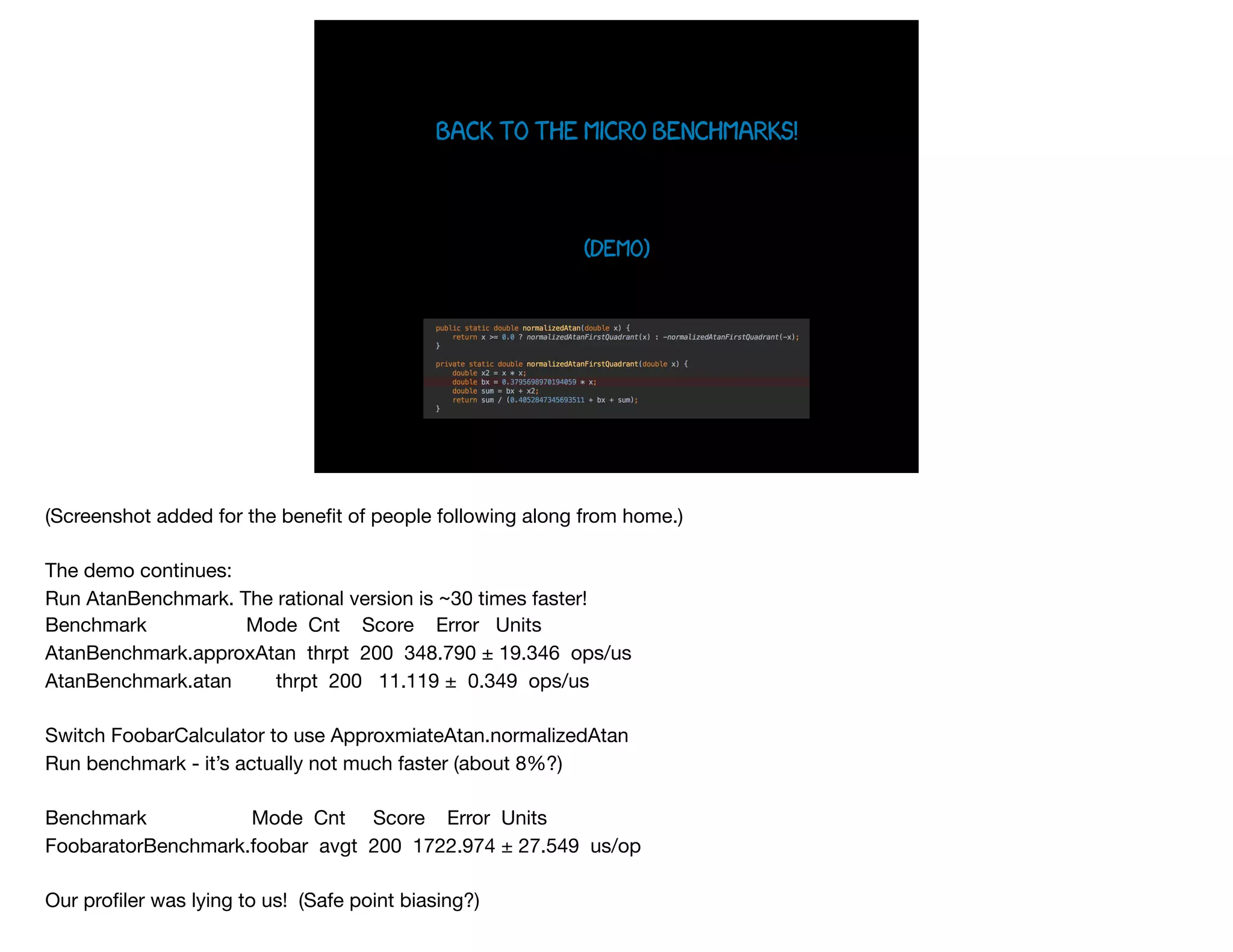 Back To the micro benchmarks!
(demo)
(Screenshot added for the beneﬁt of people following along from home.)

The demo continues:

Run AtanBenchmark. The rational version is ~30 times faster!

Benchmark Mode Cnt Score Error Units

AtanBenchmark.approxAtan thrpt 200 348.790 ± 19.346 ops/us

AtanBenchmark.atan thrpt 200 11.119 ± 0.349 ops/us

Switch FoobarCalculator to use ApproxmiateAtan.normalizedAtan

Run benchmark - it’s actually not much faster (about 8%?)

Benchmark Mode Cnt Score Error Units

FoobaratorBenchmark.foobar avgt 200 1722.974 ± 27.549 us/op

Our proﬁler was lying to us! (Safe point biasing?)

 