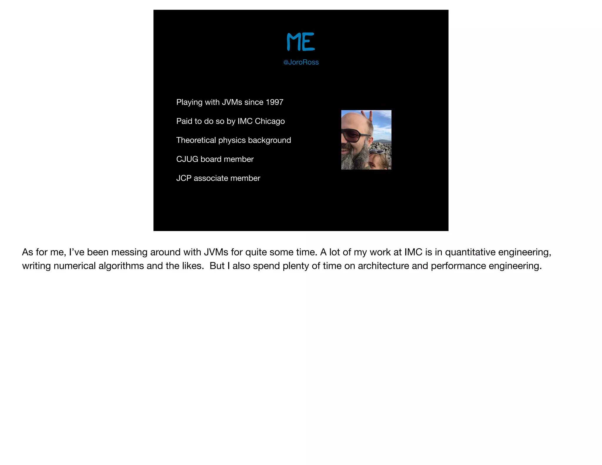 me
Playing with JVMs since 1997

Paid to do so by IMC Chicago

Theoretical physics background

CJUG board member

JCP associate member
@JoroRoss
As for me, I’ve been messing around with JVMs for quite some time. A lot of my work at IMC is in quantitative engineering,
writing numerical algorithms and the likes. But I also spend plenty of time on architecture and performance engineering.
 