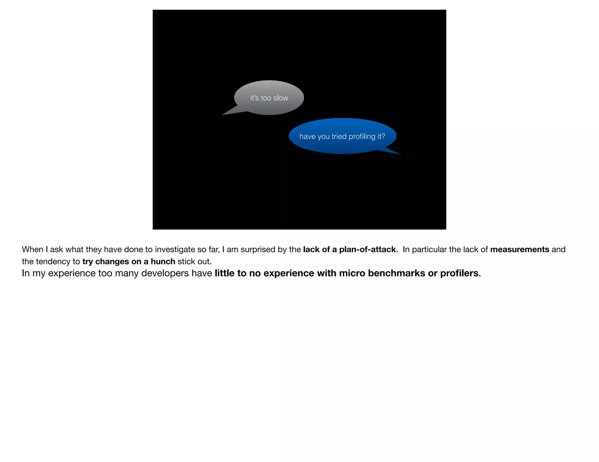 have you tried proﬁling it?
it’s too slow
When I ask what they have done to investigate so far, I am surprised by the lack of a plan-of-attack. In particular the lack of measurements and
the tendency to try changes on a hunch stick out.

In my experience too many developers have little to no experience with micro benchmarks or proﬁlers.

 