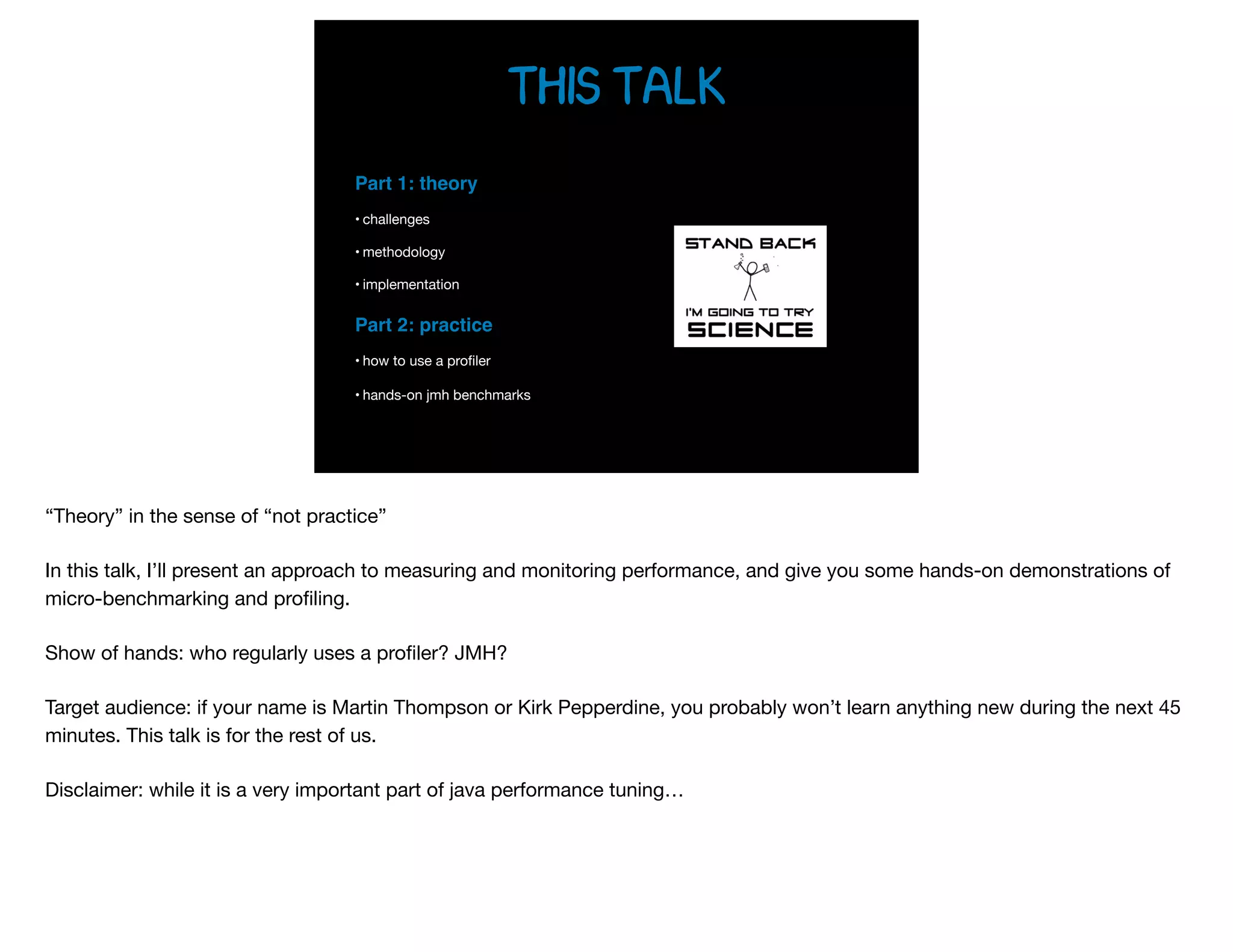 this talk
Part 1: theory
• challenges

• methodology

• implementation

Part 2: practice
• how to use a proﬁler

• hands-on jmh benchmarks
“Theory” in the sense of “not practice”

In this talk, I’ll present an approach to measuring and monitoring performance, and give you some hands-on demonstrations of
micro-benchmarking and proﬁling.

Show of hands: who regularly uses a proﬁler? JMH?

Target audience: if your name is Martin Thompson or Kirk Pepperdine, you probably won’t learn anything new during the next 45
minutes. This talk is for the rest of us.

Disclaimer: while it is a very important part of java performance tuning…

 