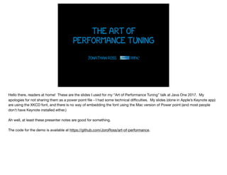 the art of
performance tuning
Jonathan Ross
Hello there, readers at home! These are the slides I used for my “Art of Performance Tuning” talk at Java One 2017. My
apologies for not sharing them as a power point ﬁle - I had some technical diﬃculties. My slides (done in Apple’s Keynote app)
are using the XKCD font, and there is no way of embedding the font using the Mac version of Power point (and most people
don’t have Keynote installed either.)

Ah well, at least these presenter notes are good for something.

The code for the demo is available at https://github.com/JoroRoss/art-of-performance.
 