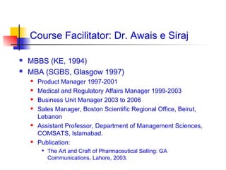 Course Facilitator: Dr. Awais e Siraj

   MBBS (KE, 1994)
   MBA (SGBS, Glasgow 1997)
       Product Manager 1997-2001
       Medical and Regulatory Affairs Manager 1999-2003
       Business Unit Manager 2003 to 2006
       Sales Manager, Boston Scientific Regional Office, Beirut,
        Lebanon
       Assistant Professor, Department of Management Sciences,
        COMSATS, Islamabad.
       Publication:
            The Art and Craft of Pharmaceutical Selling: GA
             Communications, Lahore, 2003.
 
