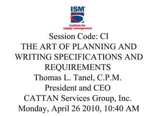 Session Code: CI
THE ART OF PLANNING AND
WRITING SPECIFICATIONS AND
REQUIREMENTS
Thomas L. Tanel, C.P.M.
President and CEO
CATTAN Services Group, Inc.
Monday, April 26 2010, 10:40 AM

 