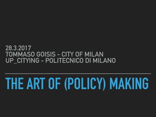 THE ART OF (POLICY) MAKING
28.3.2017 
TOMMASO GOISIS - CITY OF MILAN 
UP_CITYING - PHD, POLITECNICO DI MILANO
 