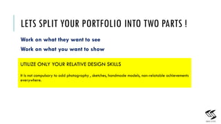 LETS SPLIT YOUR PORTFOLIO INTO TWO PARTS !
Work on what they want to see
Work on what you want to show
12
UTILIZE ONLY YOUR RELATIVE DESIGN SKILLS
It is not compulsory to add photography , sketches, handmade models, non-relatable achievements
everywhere.
 