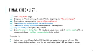 FINAL CHECKLIST..
? One  ABOUT ME page
? One page as Visual summary of projects in the beginning. i..e The content page
? One work that represent either your or office work interest
? One element that is made without the use of computer
? One hand on training experience in hobby section ( not compulsory)
? Only two font types throughout the portfolio
? One achievement in design field . If it includes a group design project, mention credits of those
who supported you + highlight your contribution in the project.
Remember 
? Make a easy readable portfolio which highlight your design thinking and software skills.
? Dont repeat similar projects and do not add more than 100 words on a page.
14
 