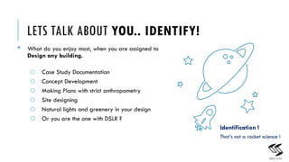 LETS TALK ABOUT YOU.. IDENTIFY!
? What do you enjoy most, when you are assigned to
Design any building.
o Case Study Documentation
o Concept Development
o Making Plans with strict anthropometry
o Site designing
o Natural lights and greenery in your design
o Or you are the one with DSLR ?
5
Identification !
Thats not a rocket science !
 