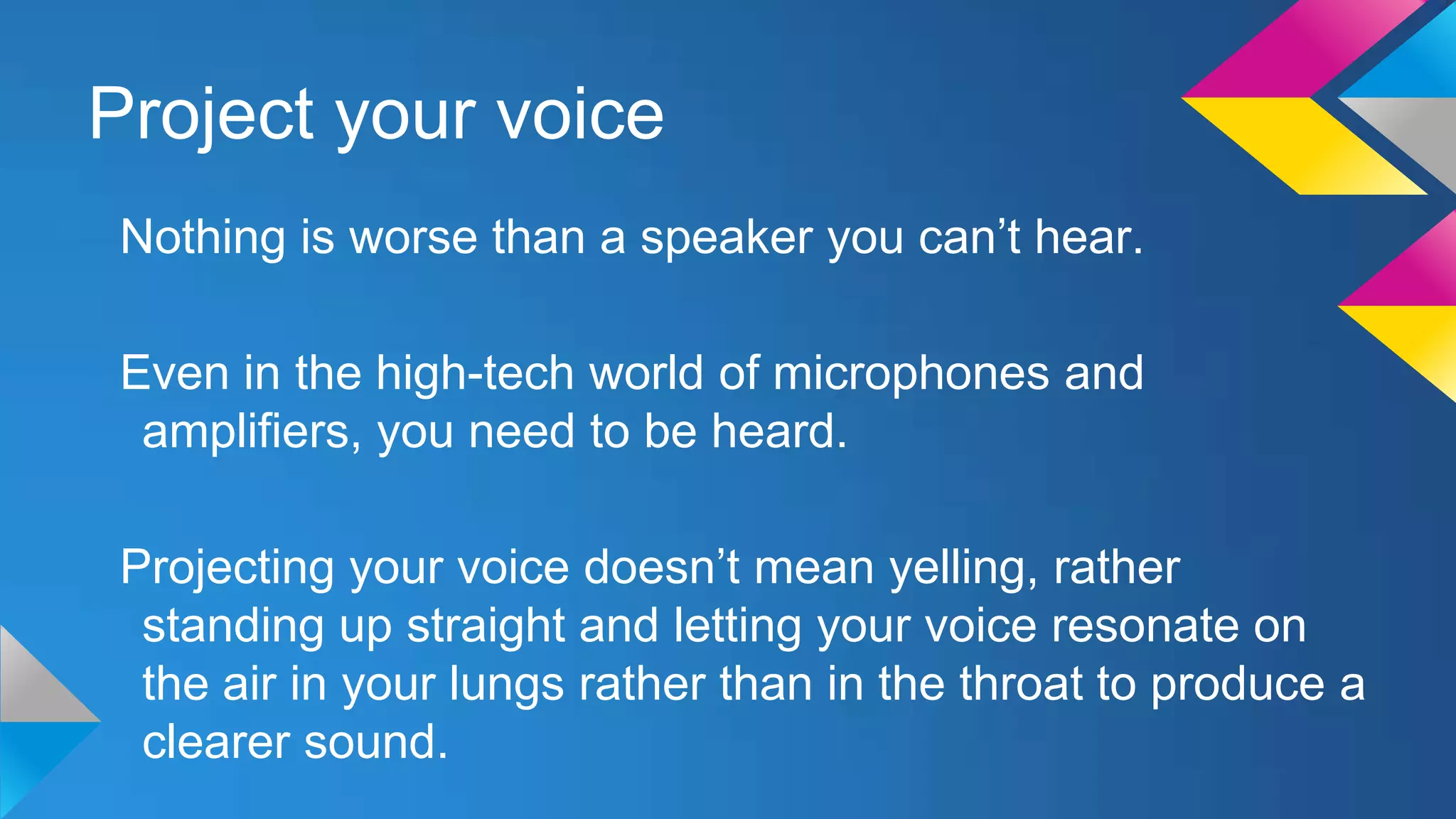 Project your voice
Nothing is worse than a speaker you can’t hear.

Even in the high-tech world of microphones and
amplifiers, you need to be heard.
Projecting your voice doesn’t mean yelling, rather
standing up straight and letting your voice resonate on
the air in your lungs rather than in the throat to produce a
clearer sound.

 